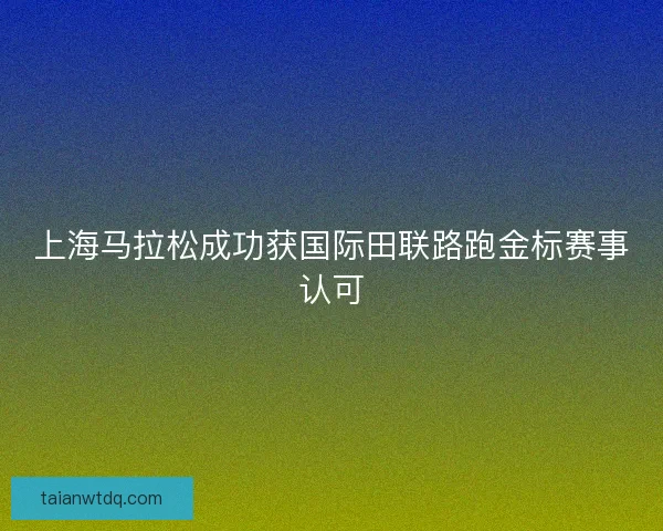 上海马拉松成功获国际田联路跑金标赛事认可