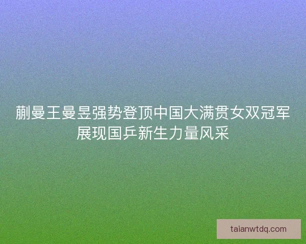 蒯曼王曼昱强势登顶中国大满贯女双冠军展现国乒新生力量风采