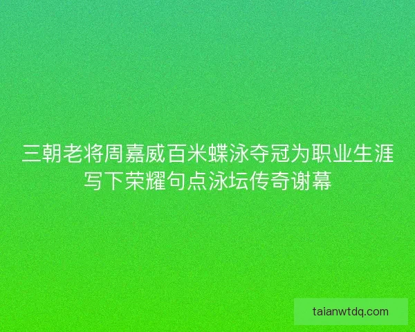 三朝老将周嘉威百米蝶泳夺冠为职业生涯写下荣耀句点泳坛传奇谢幕