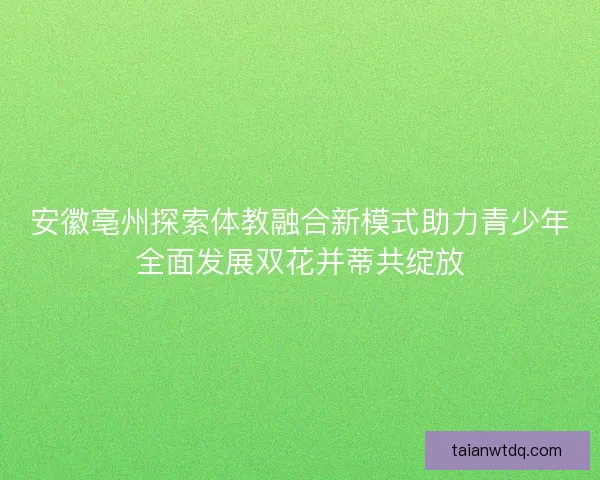 安徽亳州探索体教融合新模式助力青少年全面发展双花并蒂共绽放