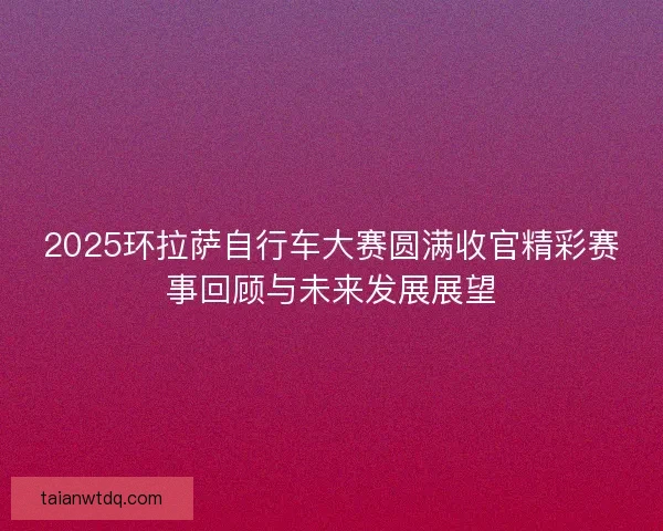 2025环拉萨自行车大赛圆满收官精彩赛事回顾与未来发展展望 2025环拉萨自行车大赛圆满收官精彩赛事回顾与未来发展展望
