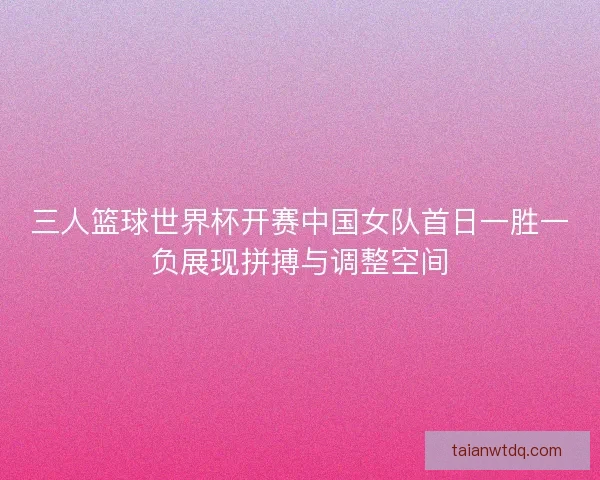 三人篮球世界杯开赛中国女队首日一胜一负展现拼搏与调整空间