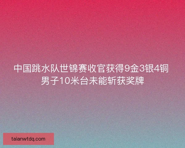 中国跳水队世锦赛收官获得9金3银4铜 男子10米台未能斩获奖牌