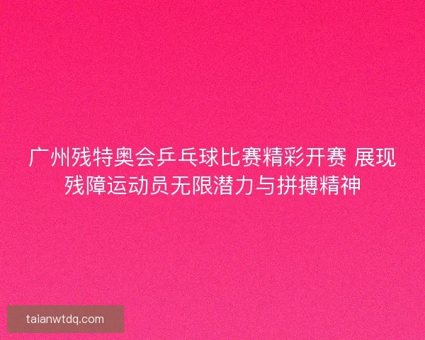 广州残特奥会乒乓球比赛精彩开赛 展现残障运动员无限潜力与拼搏精神