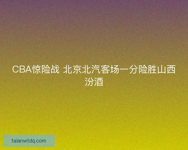 CBA惊险战 北京北汽客场一分险胜山西汾酒 CBA惊险战 北京北汽客场一分险胜山西汾酒