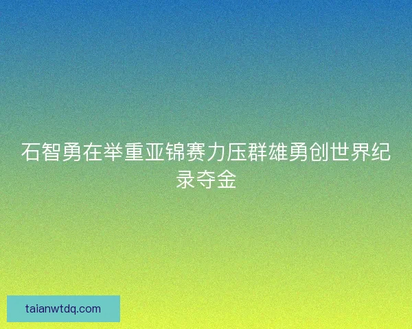 石智勇在举重亚锦赛力压群雄勇创世界纪录夺金