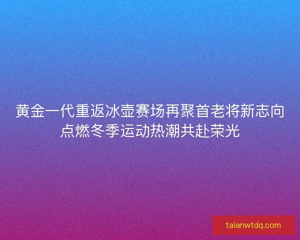 黄金一代重返冰壶赛场再聚首老将新志向点燃冬季运动热潮共赴荣光 黄金一代重返冰壶赛场再聚首老将新志向点燃冬季运动热潮共赴荣光