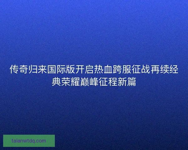 传奇归来国际版开启热血跨服征战再续经典荣耀巅峰征程新篇 传奇归来国际版开启热血跨服征战再续经典荣耀巅峰征程新篇