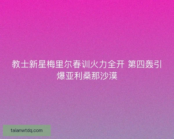 教士新星梅里尔春训火力全开 第四轰引爆亚利桑那沙漠