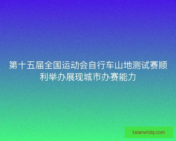 第十五届全国运动会自行车山地测试赛顺利举办展现城市办赛能力 第十五届全国运动会自行车山地测试赛顺利举办展现城市办赛能力