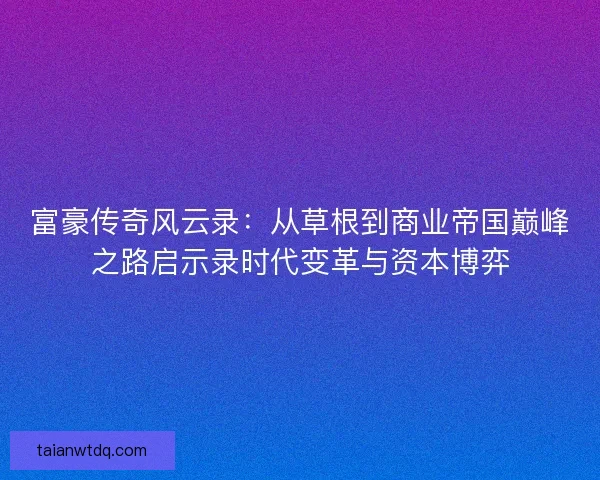 富豪传奇风云录：从草根到商业帝国巅峰之路启示录时代变革与资本博弈