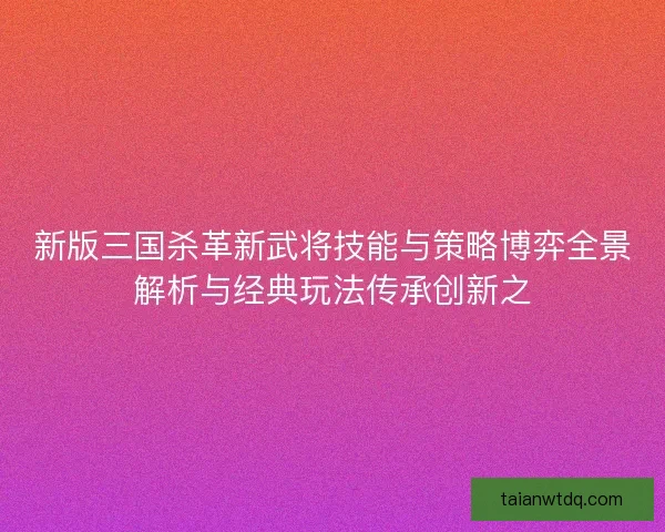 新版三国杀革新武将技能与策略博弈全景解析与经典玩法传承创新之