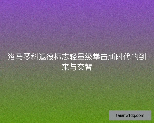 洛马琴科退役标志轻量级拳击新时代的到来与交替 洛马琴科退役标志轻量级拳击新时代的到来与交替