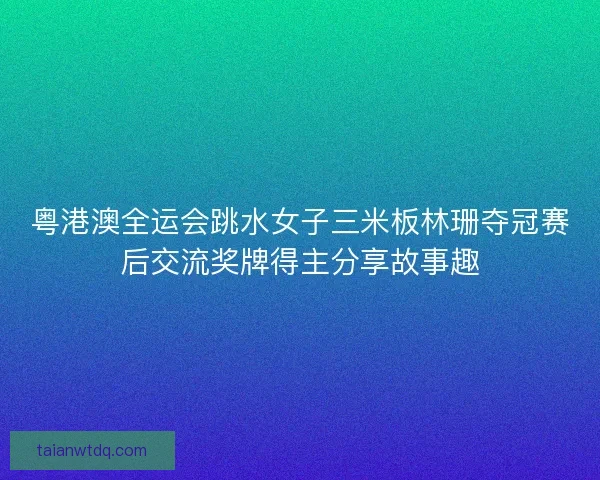 粤港澳全运会跳水女子三米板林珊夺冠赛后交流奖牌得主分享故事趣 粤港澳全运会跳水女子三米板林珊夺冠赛后交流奖牌得主分享故事趣