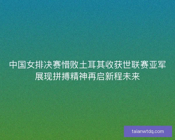 中国女排决赛惜败土耳其收获世联赛亚军展现拼搏精神再启新程未来