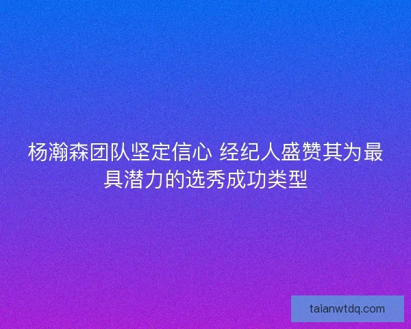 杨瀚森团队坚定信心 经纪人盛赞其为最具潜力的选秀成功类型 杨瀚森团队坚定信心 经纪人盛赞其为最具潜力的选秀成功类型