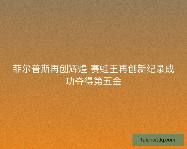 菲尔普斯再创辉煌 赛蛙王再创新纪录成功夺得第五金 菲尔普斯再创辉煌 赛蛙王再创新纪录成功夺得第五金